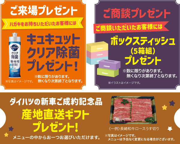 「ご来場プレセント」ハガキをお持ちいただいたお客様には、キュキュットクリア除菌プレゼント!「ご商談プレゼント」ご商談いただいたお客様にはボックスティッシュ(5箱組)プレゼント「ダイハツの新車ご成約記念品」産地直送ギフトプレゼント!